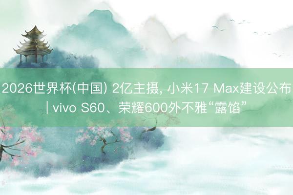 2026世界杯(中国) 2亿主摄， 小米17 Max建设公布| vivo S60、荣耀600外不雅“露馅”