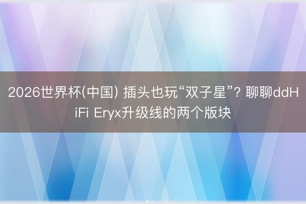 2026世界杯(中国) 插头也玩“双子星”? 聊聊ddHiFi Eryx升级线的两个版块