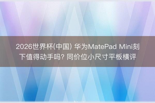 2026世界杯(中国) 华为MatePad Mini刻下值得动手吗? 同价位小尺寸平板横评