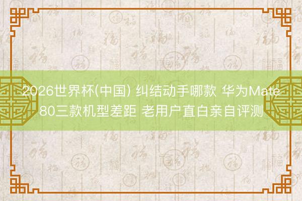 2026世界杯(中国) 纠结动手哪款 华为Mate80三款机型差距 老用户直白亲自评测