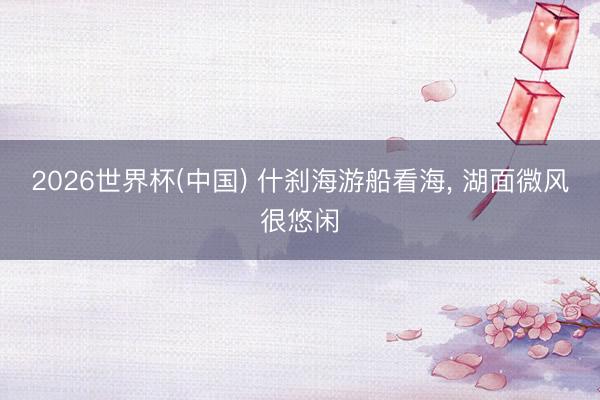2026世界杯(中国) 什刹海游船看海， 湖面微风很悠闲