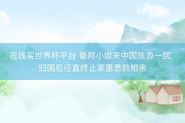 在线买世界杯平台 番邦小姐来中国旅游一回， 归国后径直终止家里悉数相亲