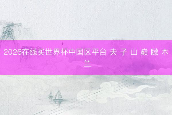 2026在线买世界杯中国区平台 夫 子 山 巅 瞰 木 兰