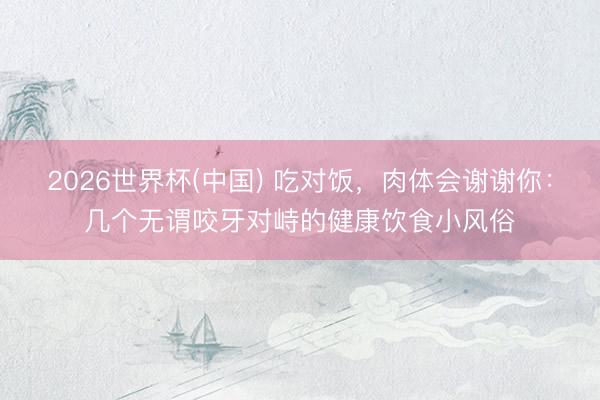 2026世界杯(中国) 吃对饭，肉体会谢谢你：几个无谓咬牙对峙的健康饮食小风俗