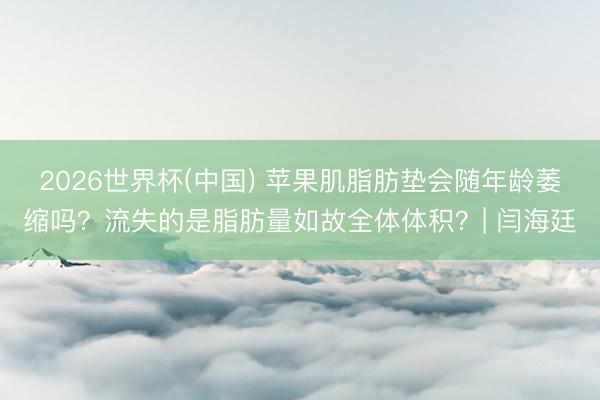 2026世界杯(中国) 苹果肌脂肪垫会随年龄萎缩吗？流失的是脂肪量如故全体体积？| 闫海廷