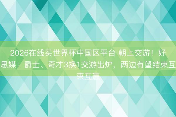 2026在线买世界杯中国区平台 朝上交游！好意思媒：爵士、奇才3换1交游出炉，两边有望结束互赢