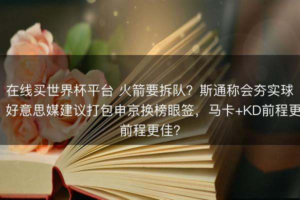 在线买世界杯平台 火箭要拆队？斯通称会夯实球队！好意思媒建议打包申京换榜眼签，马卡+KD前程更佳？