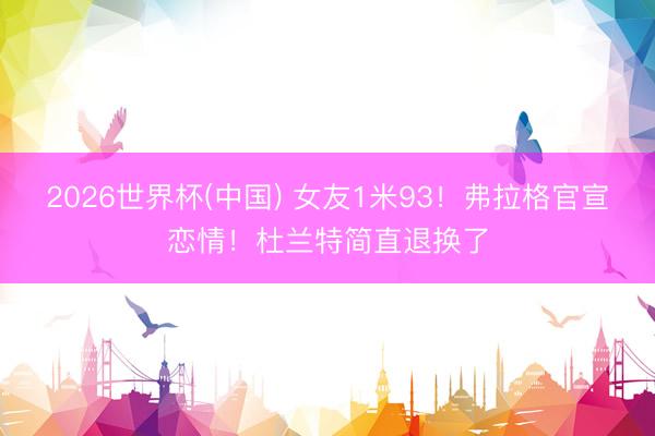 2026世界杯(中国) 女友1米93！弗拉格官宣恋情！杜兰特简直退换了