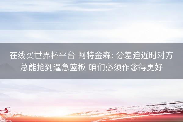 在线买世界杯平台 阿特金森: 分差迫近时对方总能抢到遑急篮板 咱们必须作念得更好