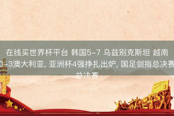 在线买世界杯平台 韩国5-7 乌兹别克斯坦 越南0-3澳大利亚， 亚洲杯4强挣扎出炉， 国足剑指总决赛