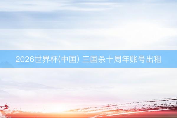 2026世界杯(中国) 三国杀十周年账号出租