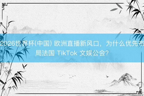 2026世界杯(中国) 欧洲直播新风口，为什么优先布局法国 TikTok 文娱公会？