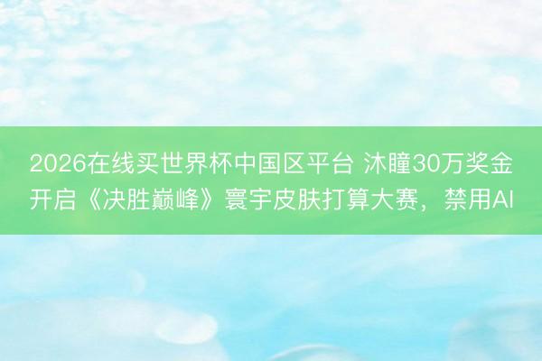 2026在线买世界杯中国区平台 沐瞳30万奖金开启《决胜巅峰》寰宇皮肤打算大赛，禁用AI