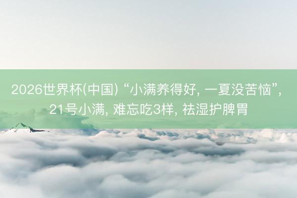 2026世界杯(中国) “小满养得好， 一夏没苦恼”， 21号小满， 难忘吃3样， 祛湿护脾胃