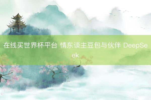 在线买世界杯平台 情东谈主豆包与伙伴 DeepSeek