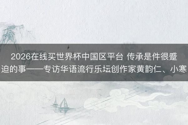 2026在线买世界杯中国区平台 传承是件很蹙迫的事——专访华语流行乐坛创作家黄韵仁、小寒