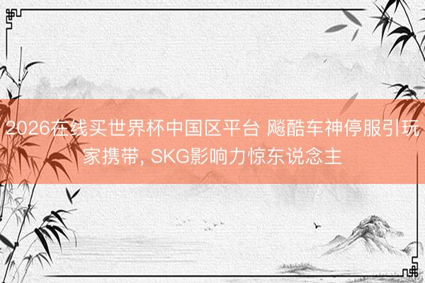 2026在线买世界杯中国区平台 飚酷车神停服引玩家携带, SKG影响力惊东说念主