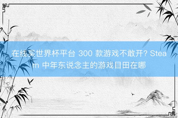 在线买世界杯平台 300 款游戏不敢开? Steam 中年东说念主的游戏目田在哪