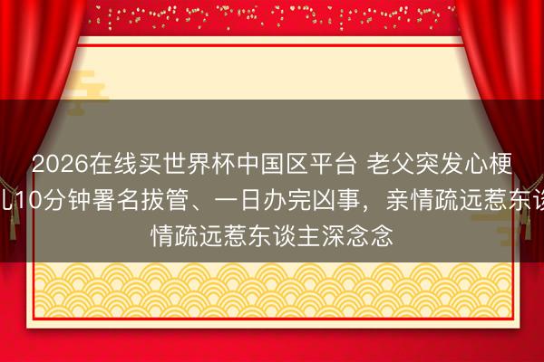 2026在线买世界杯中国区平台 老父突发心梗离世，男儿10分钟署名拔管、一日办完凶事，亲情疏远惹东谈主深念念