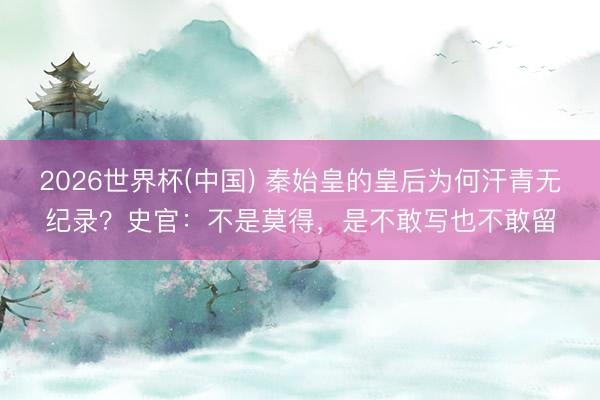 2026世界杯(中国) 秦始皇的皇后为何汗青无纪录？史官：不是莫得，是不敢写也不敢留