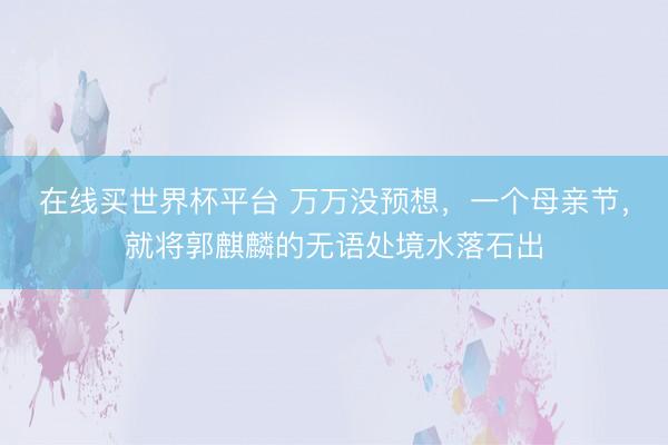 在线买世界杯平台 万万没预想，一个母亲节，就将郭麒麟的无语处境水落石出