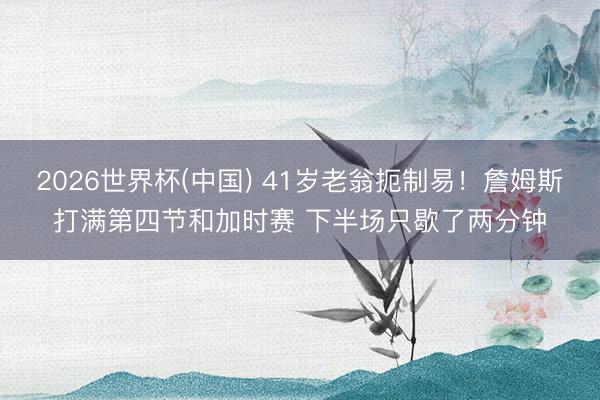 2026世界杯(中国) 41岁老翁扼制易！詹姆斯打满第四节和加时赛 下半场只歇了两分钟