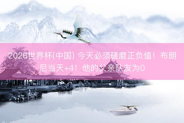 2026世界杯(中国) 今天必须磋磨正负值!布朗尼当天+4!他的父亲队友为0