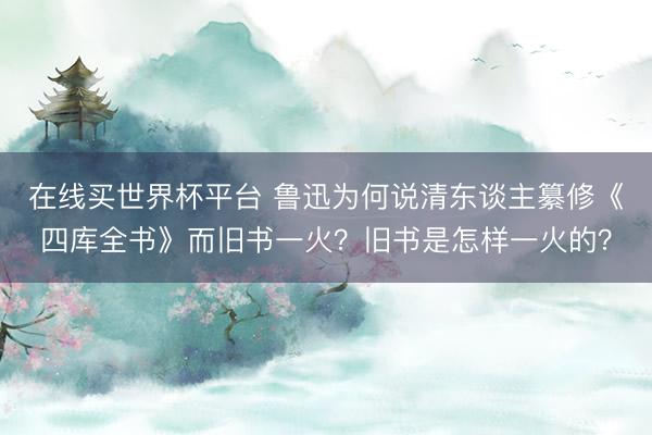 在线买世界杯平台 鲁迅为何说清东谈主纂修《四库全书》而旧书一火？旧书是怎样一火的？