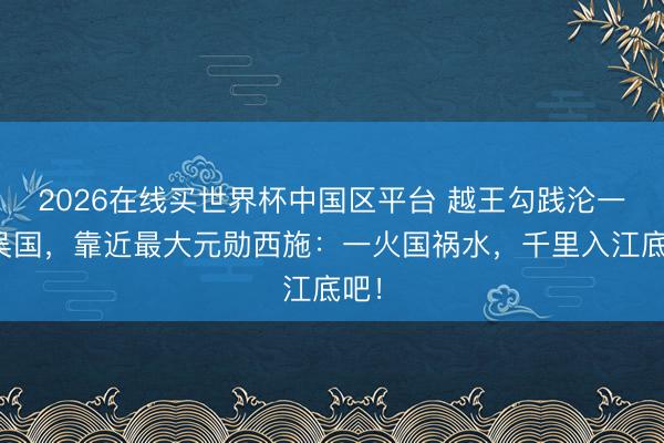 2026在线买世界杯中国区平台 越王勾践沦一火吴国，靠近最大元勋西施：一火国祸水，千里入江底吧！