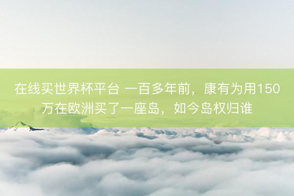 在线买世界杯平台 一百多年前，康有为用150万在欧洲买了一座岛，如今岛权归谁