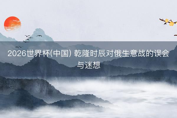 2026世界杯(中国) 乾隆时辰对俄生意战的误会与迷想