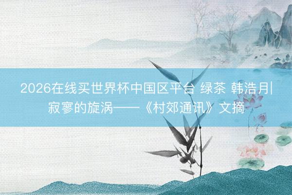 2026在线买世界杯中国区平台 绿茶 韩浩月|寂寥的旋涡——《村郊通讯》文摘