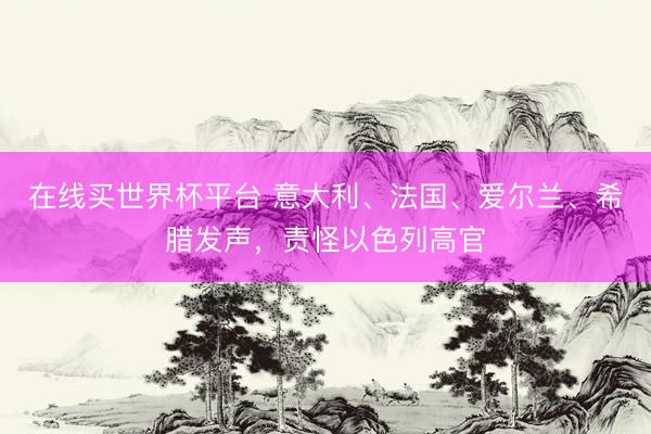 在线买世界杯平台 意大利、法国、爱尔兰、希腊发声，责怪以色列高官