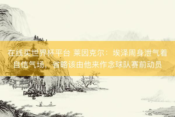 在线买世界杯平台 莱因克尔：埃泽周身泄气着自信气场，省略该由他来作念球队赛前动员
