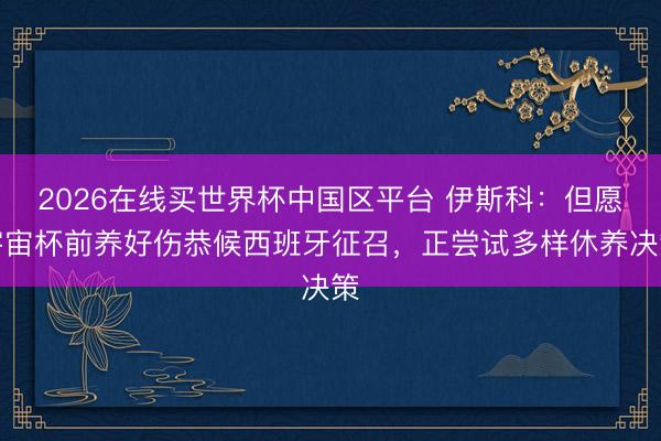 2026在线买世界杯中国区平台 伊斯科：但愿宇宙杯前养好伤恭候西班牙征召，正尝试多样休养决策