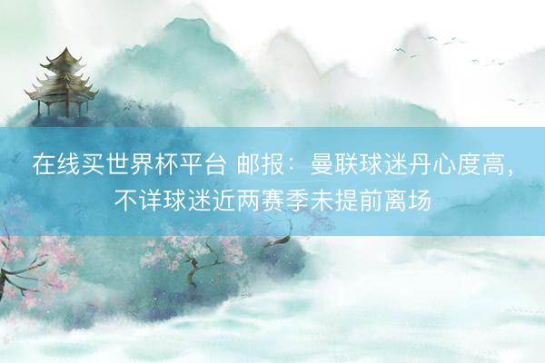 在线买世界杯平台 邮报：曼联球迷丹心度高，不详球迷近两赛季未提前离场