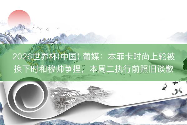 2026世界杯(中国) 葡媒：本菲卡时尚上轮被换下时和穆帅争捏，本周二执行前照旧谈歉