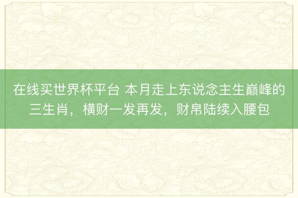 在线买世界杯平台 本月走上东说念主生巅峰的三生肖，横财一发再发，财帛陆续入腰包