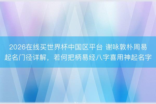 2026在线买世界杯中国区平台 谢咏敦朴周易起名门径详解，若何把柄易经八字喜用神起名字