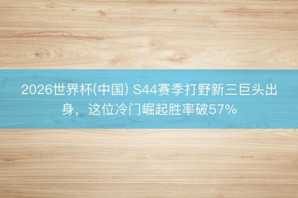 2026世界杯(中国) S44赛季打野新三巨头出身，这位冷门崛起胜率破57%