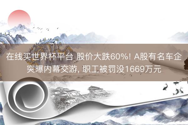 在线买世界杯平台 股价大跌60%! A股有名车企突曝内幕交游， 职工被罚没1669万元