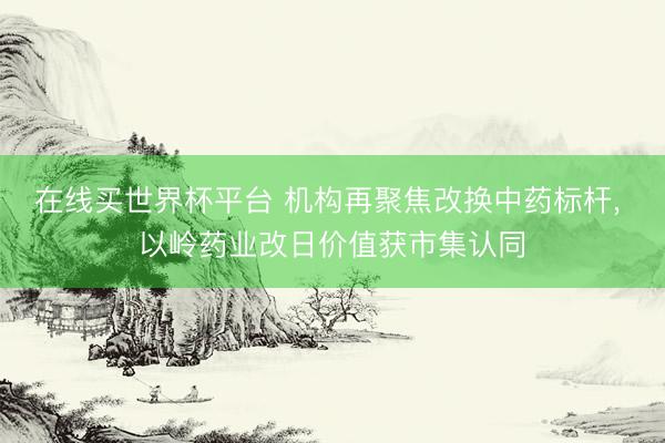 在线买世界杯平台 机构再聚焦改换中药标杆， 以岭药业改日价值获市集认同