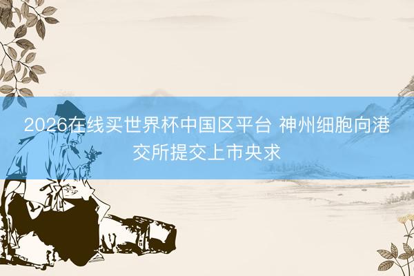 2026在线买世界杯中国区平台 神州细胞向港交所提交上市央求