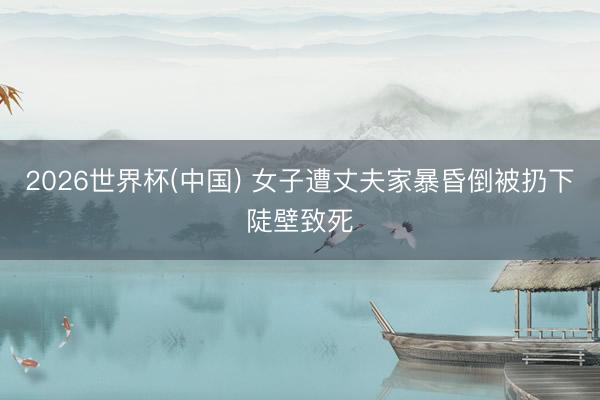 2026世界杯(中国) 女子遭丈夫家暴昏倒被扔下陡壁致死