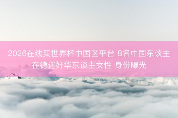 2026在线买世界杯中国区平台 8名中国东谈主在德迷奸华东谈主女性 身份曝光