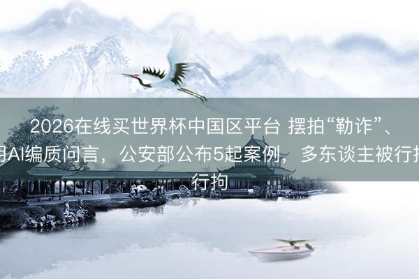 2026在线买世界杯中国区平台 摆拍“勒诈”、用AI编质问言，公安部公布5起案例，多东谈主被行拘