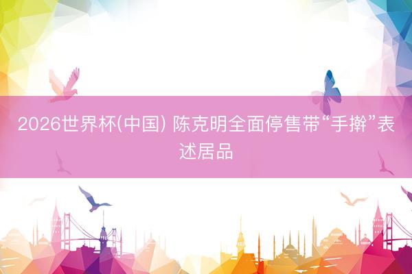 2026世界杯(中国) 陈克明全面停售带“手擀”表述居品