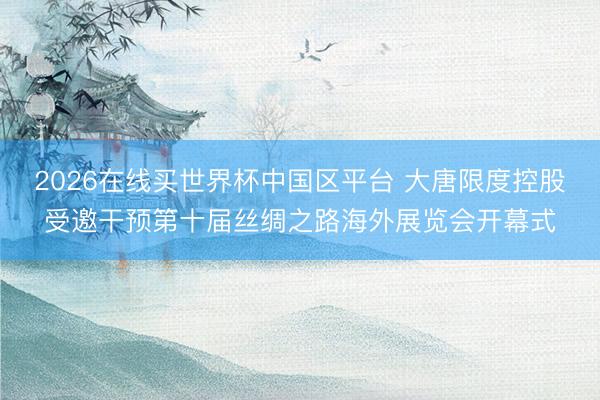 2026在线买世界杯中国区平台 大唐限度控股受邀干预第十届丝绸之路海外展览会开幕式