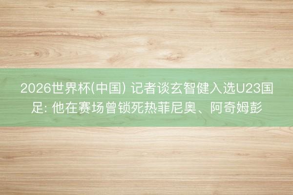 2026世界杯(中国) 记者谈玄智健入选U23国足: 他在赛场曾锁死热菲尼奥、阿奇姆彭