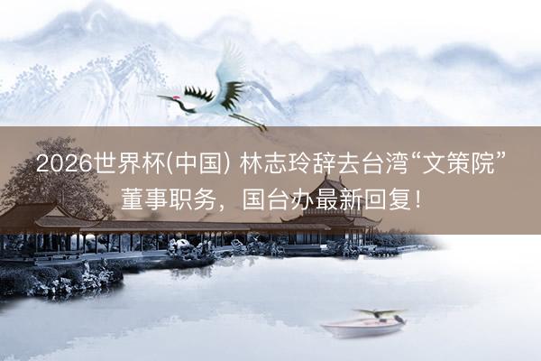 2026世界杯(中国) 林志玲辞去台湾“文策院”董事职务，国台办最新回复！